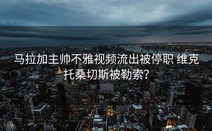 马拉加主帅不雅视频流出被停职 维克托桑切斯被勒索？