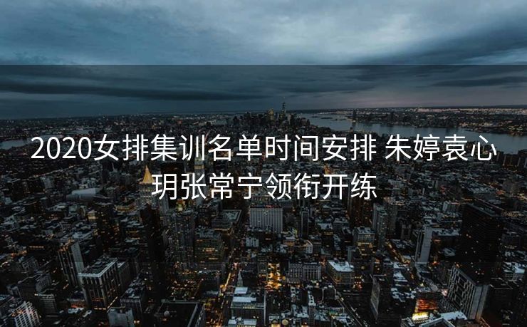 2020女排集训名单时间安排 朱婷袁心玥张常宁领衔开练
