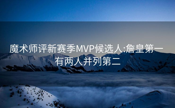 魔术师评新赛季MVP候选人:詹皇第一 有两人并列第二