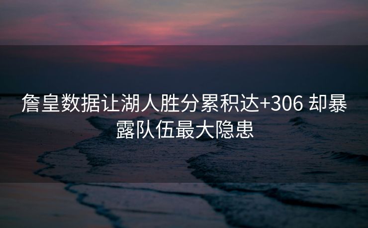 詹皇数据让湖人胜分累积达+306 却暴露队伍最大隐患