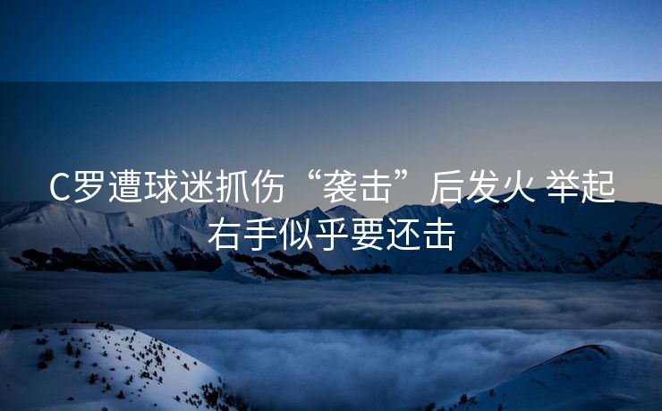 C罗遭球迷抓伤“袭击”后发火 举起右手似乎要还击