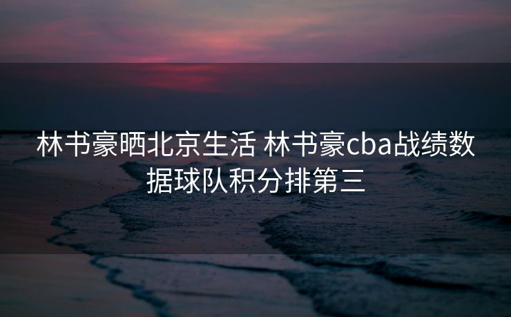 林书豪晒北京生活 林书豪cba战绩数据球队积分排第三