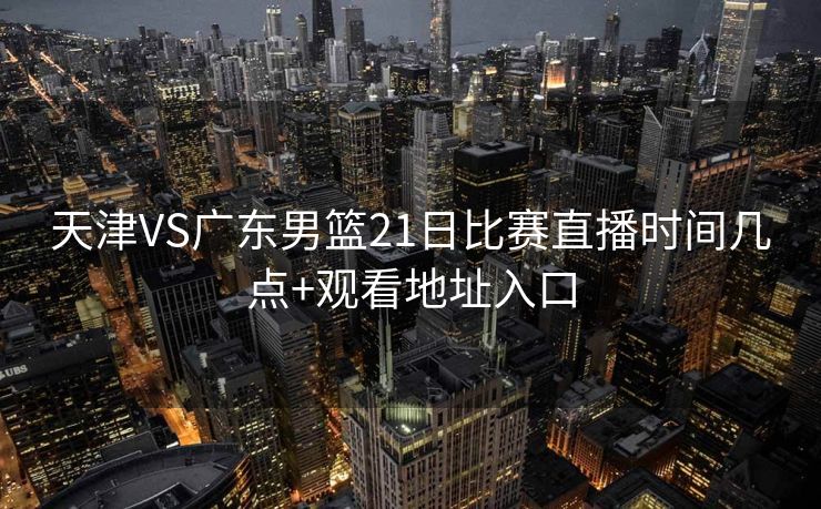 天津VS广东男篮21日比赛直播时间几点+观看地址入口