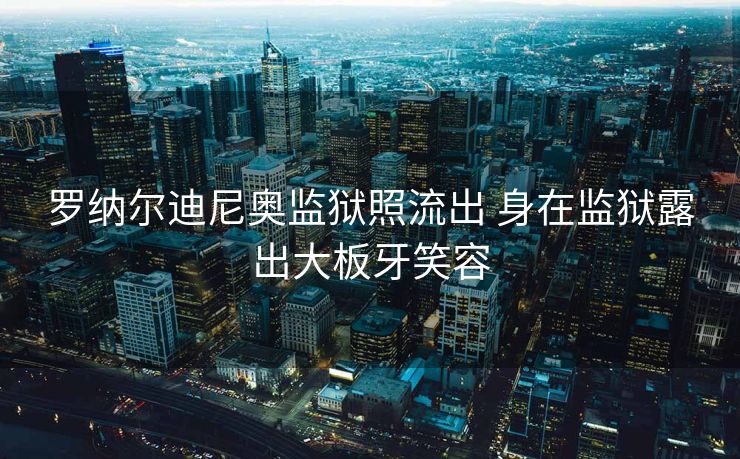罗纳尔迪尼奥监狱照流出 身在监狱露出大板牙笑容
