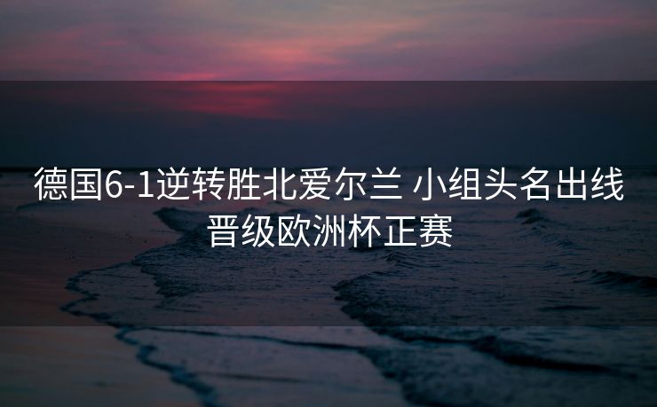 德国6-1逆转胜北爱尔兰 小组头名出线晋级欧洲杯正赛