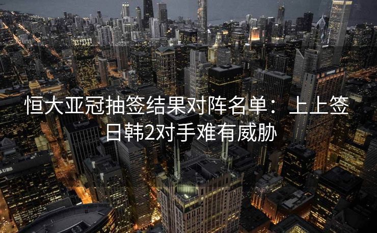 恒大亚冠抽签结果对阵名单：上上签 日韩2对手难有威胁