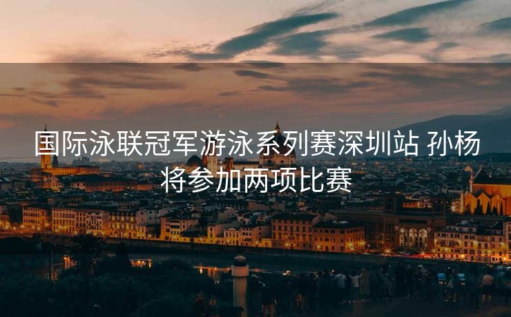国际泳联冠军游泳系列赛深圳站 孙杨将参加两项比赛