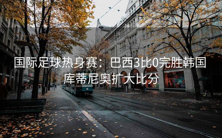 国际足球热身赛：巴西3比0完胜韩国 库蒂尼奥扩大比分