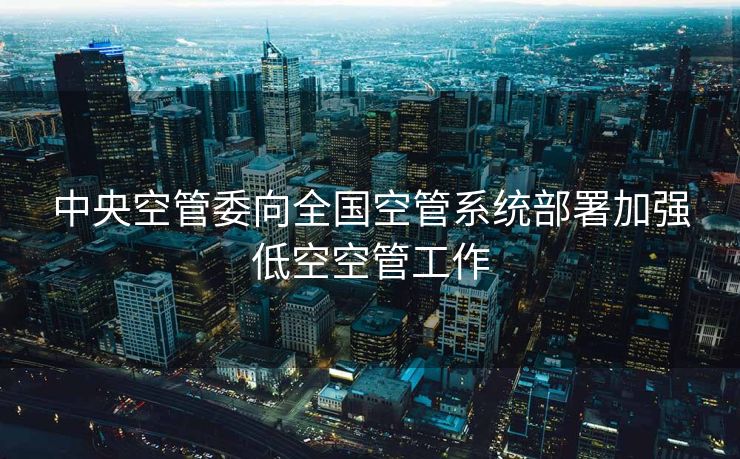 中央空管委向全国空管系统部署加强低空空管工作
