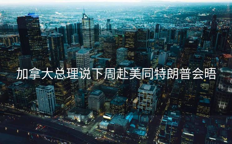 加拿大总理说下周赴美同特朗普会晤