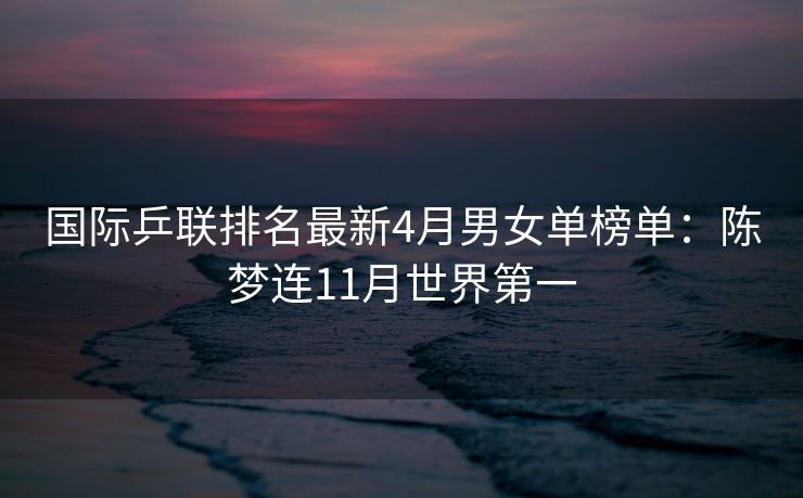 国际乒联排名最新4月男女单榜单：陈梦连11月世界第一