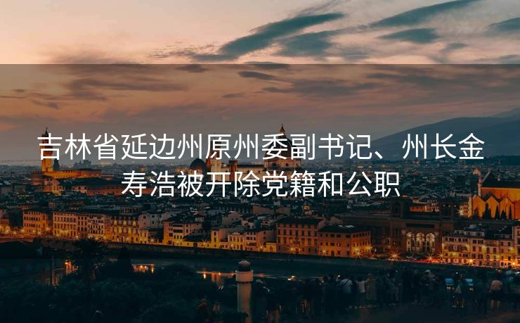 吉林省延边州原州委副书记、州长金寿浩被开除党籍和公职
