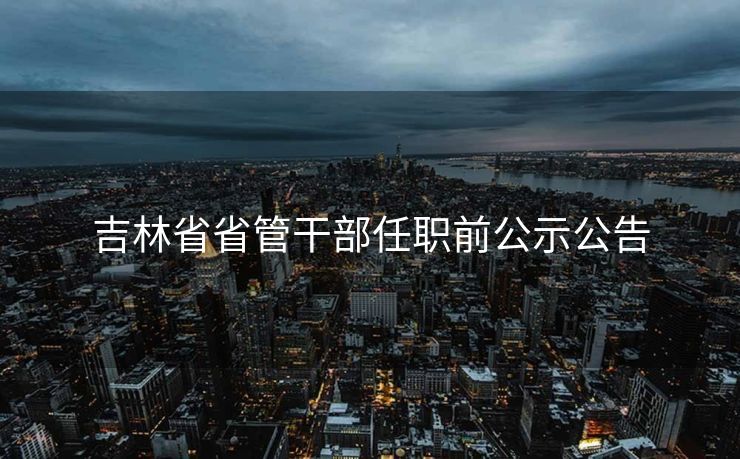 吉林省省管干部任职前公示公告