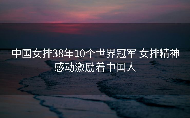 中国女排38年10个世界冠军 女排精神感动激励着中国人