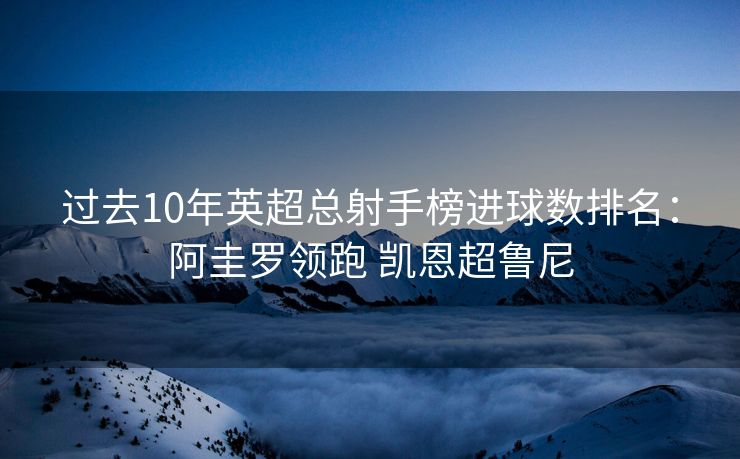 过去10年英超总射手榜进球数排名：阿圭罗领跑 凯恩超鲁尼