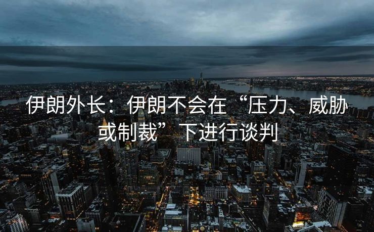 伊朗外长：伊朗不会在“压力、威胁或制裁”下进行谈判