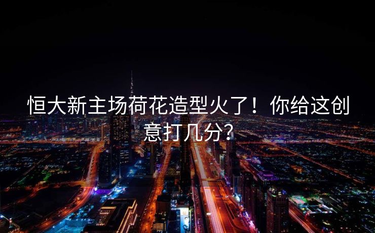 恒大新主场荷花造型火了！你给这创意打几分？