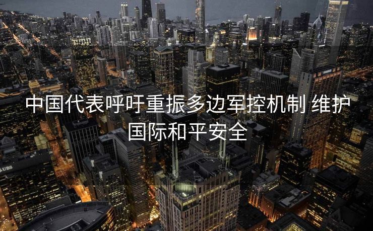中国代表呼吁重振多边军控机制 维护国际和平安全