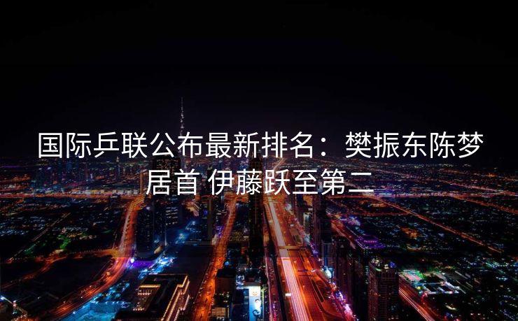 国际乒联公布最新排名：樊振东陈梦居首 伊藤跃至第二