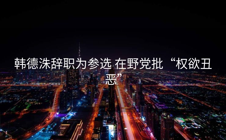 韩德洙辞职为参选 在野党批“权欲丑恶”