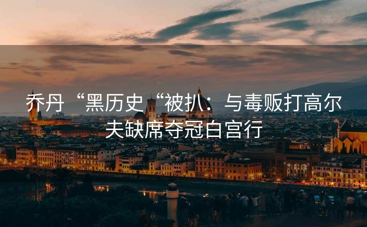 乔丹“黑历史“被扒：与毒贩打高尔夫缺席夺冠白宫行