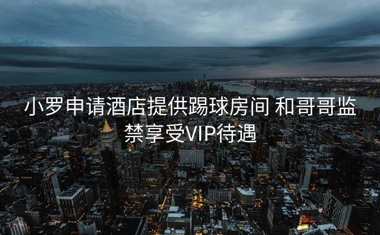 小罗申请酒店提供踢球房间 和哥哥监禁享受VIP待遇