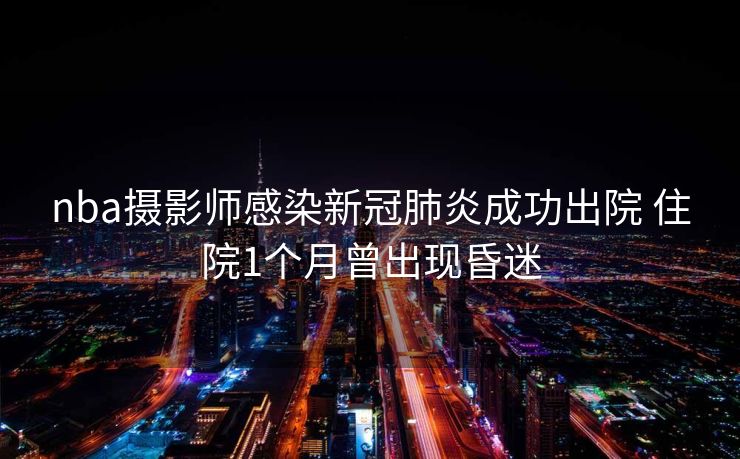 nba摄影师感染新冠肺炎成功出院 住院1个月曾出现昏迷