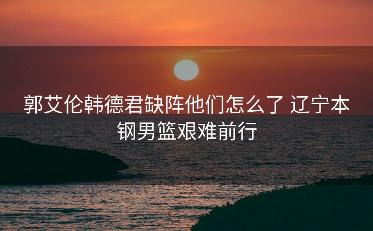 郭艾伦韩德君缺阵他们怎么了 辽宁本钢男篮艰难前行