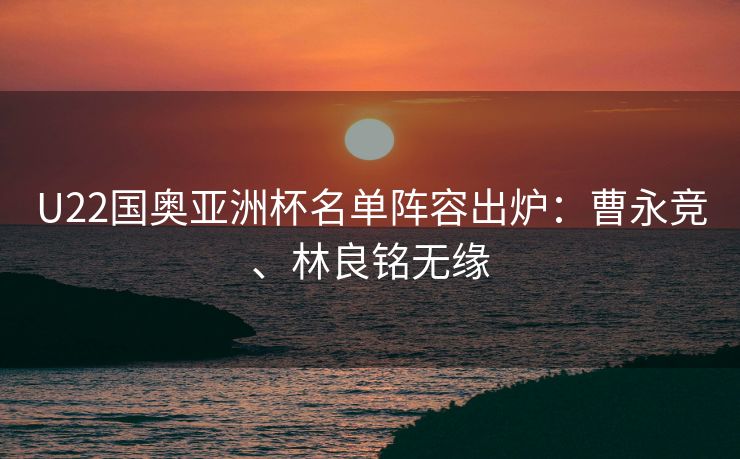 U22国奥亚洲杯名单阵容出炉：曹永竞、林良铭无缘