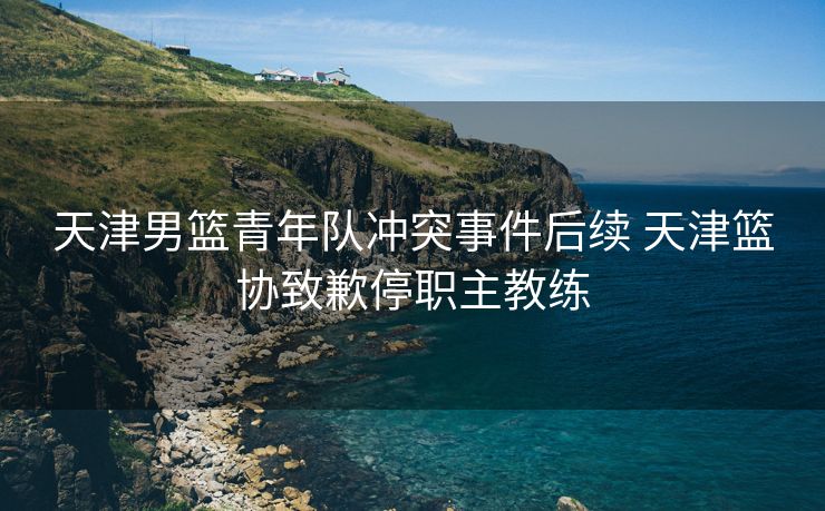 天津男篮青年队冲突事件后续 天津篮协致歉停职主教练