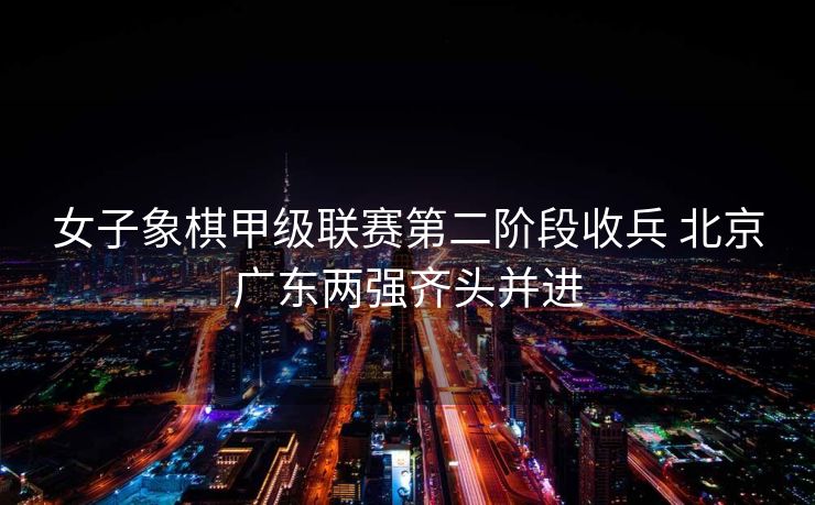 女子象棋甲级联赛第二阶段收兵 北京广东两强齐头并进