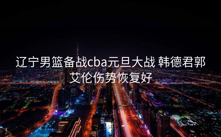辽宁男篮备战cba元旦大战 韩德君郭艾伦伤势恢复好