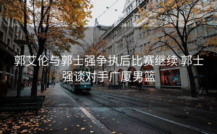 郭艾伦与郭士强争执后比赛继续 郭士强谈对手广厦男篮