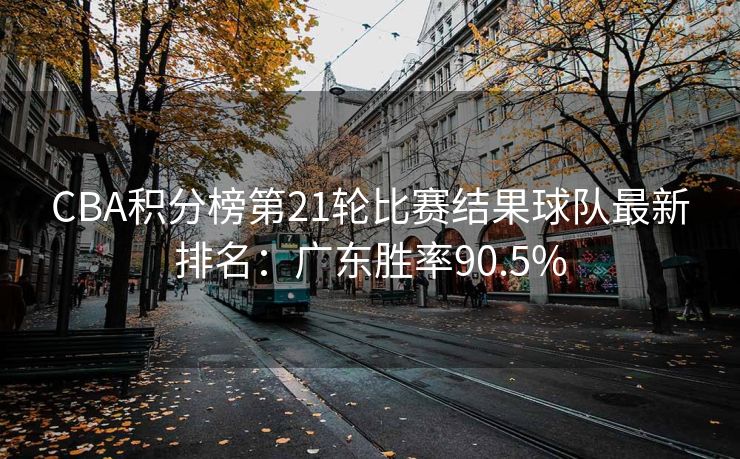 CBA积分榜第21轮比赛结果球队最新排名：广东胜率90.5%