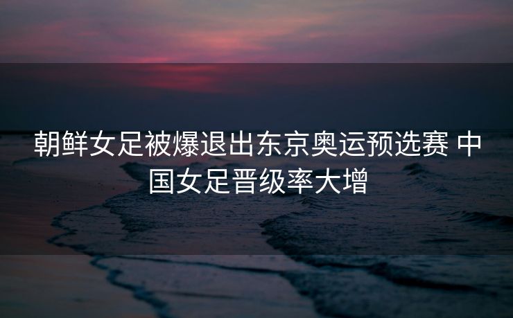 朝鲜女足被爆退出东京奥运预选赛 中国女足晋级率大增