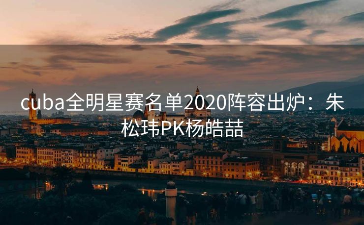cuba全明星赛名单2020阵容出炉：朱松玮PK杨皓喆