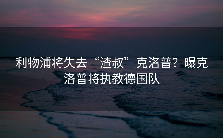 利物浦将失去“渣叔”克洛普？曝克洛普将执教德国队