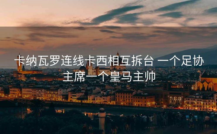 卡纳瓦罗连线卡西相互拆台 一个足协主席一个皇马主帅