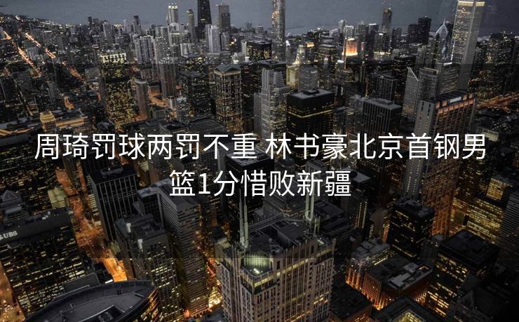 周琦罚球两罚不重 林书豪北京首钢男篮1分惜败新疆