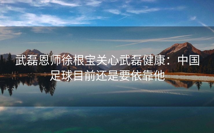 武磊恩师徐根宝关心武磊健康：中国足球目前还是要依靠他