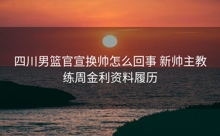 四川男篮官宣换帅怎么回事 新帅主教练周金利资料履历