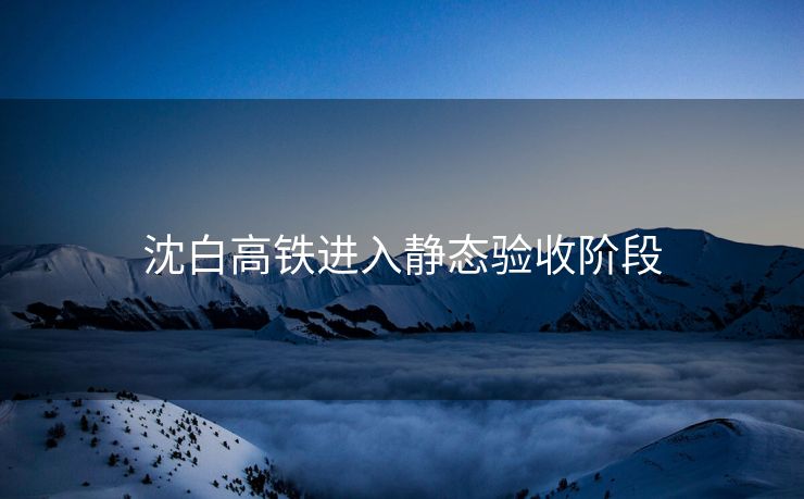 沈白高铁进入静态验收阶段