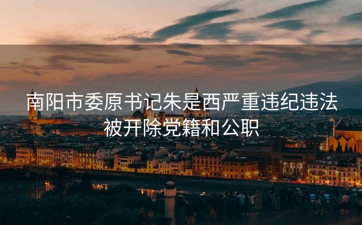 南阳市委原书记朱是西严重违纪违法被开除党籍和公职