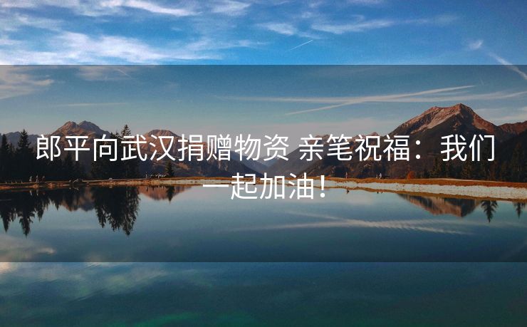 郎平向武汉捐赠物资 亲笔祝福：我们一起加油！