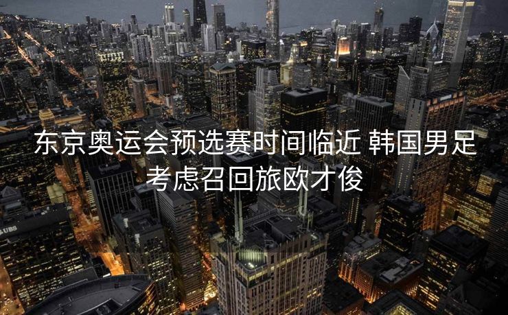 东京奥运会预选赛时间临近 韩国男足考虑召回旅欧才俊