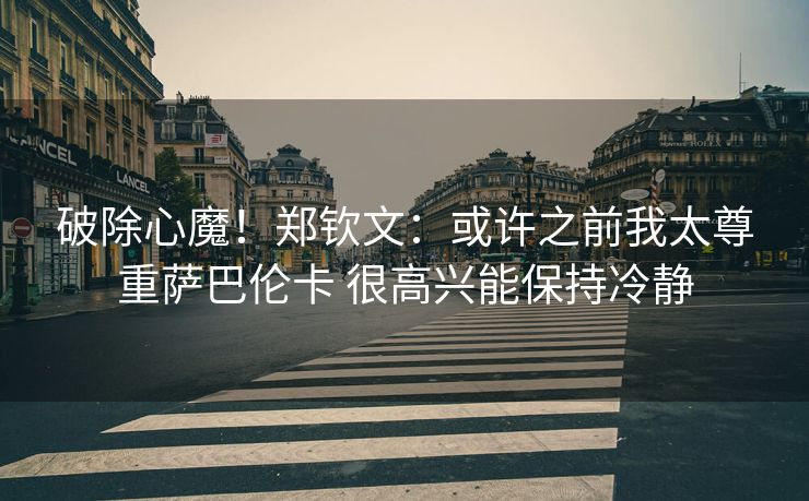 破除心魔！郑钦文：或许之前我太尊重萨巴伦卡 很高兴能保持冷静