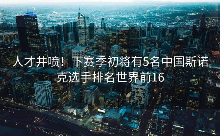 人才井喷！下赛季初将有5名中国斯诺克选手排名世界前16