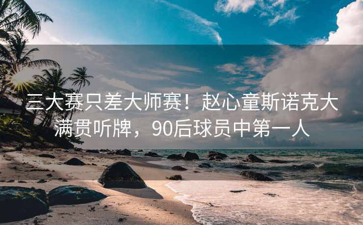 三大赛只差大师赛！赵心童斯诺克大满贯听牌，90后球员中第一人