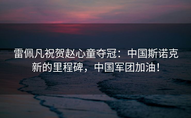 雷佩凡祝贺赵心童夺冠：中国斯诺克新的里程碑，中国军团加油！