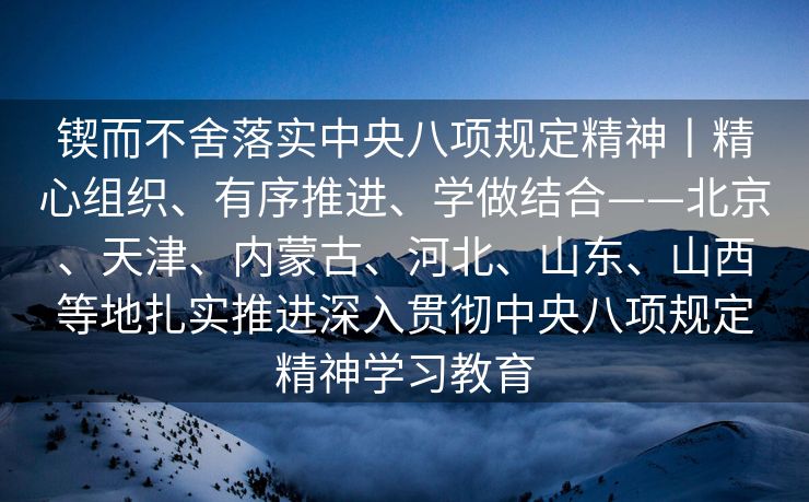 锲而不舍落实中央八项规定精神丨精心组织、有序推进、学做结合——北京、天津、内蒙古、河北、山东、山西等地扎实推进深入贯彻中央八项规定精神学习教育
